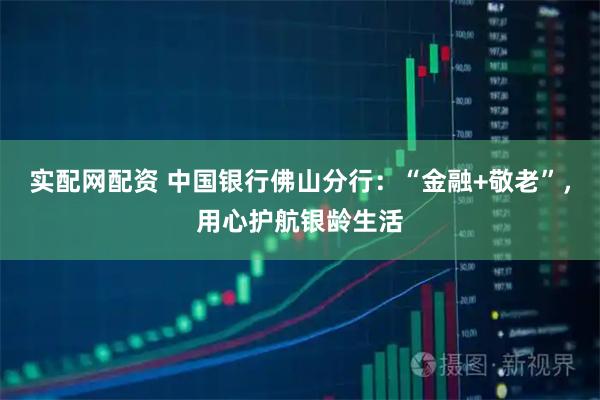 实配网配资 中国银行佛山分行：“金融+敬老”，用心护航银龄生活