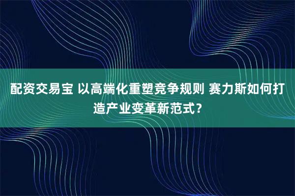 配资交易宝 以高端化重塑竞争规则 赛力斯如何打造产业变革新范式？
