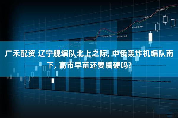 广禾配资 辽宁舰编队北上之际, 中俄轰炸机编队南下, 高市早苗还要嘴硬吗?