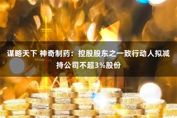 谋略天下 神奇制药：控股股东之一致行动人拟减持公司不超3%股份