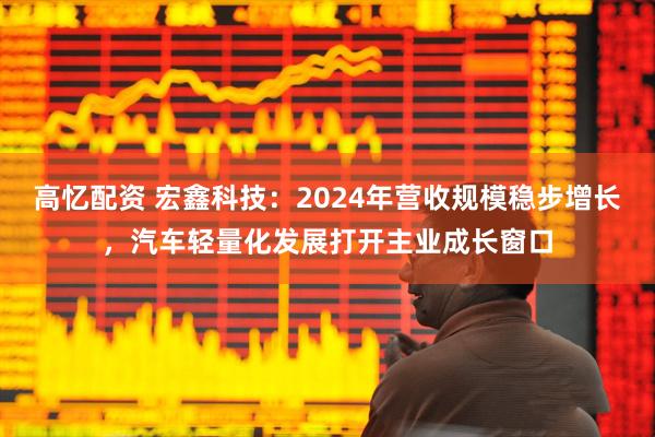 高忆配资 宏鑫科技：2024年营收规模稳步增长，汽车轻量化发展打开主业成长窗口