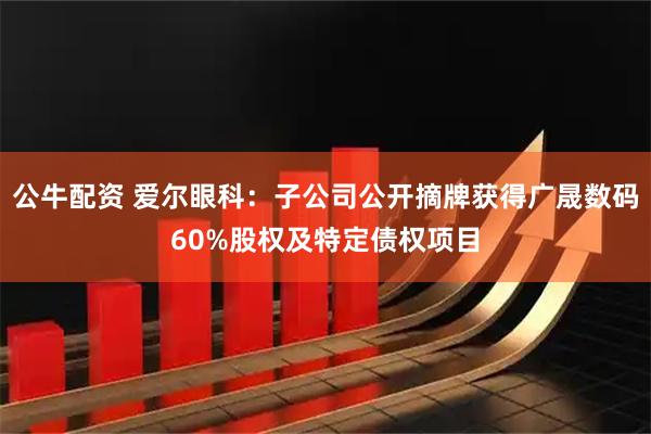 公牛配资 爱尔眼科：子公司公开摘牌获得广晟数码60%股权及特定债权项目