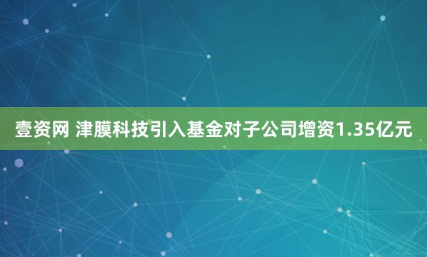 壹资网 津膜科技引入基金对子公司增资1.35亿元
