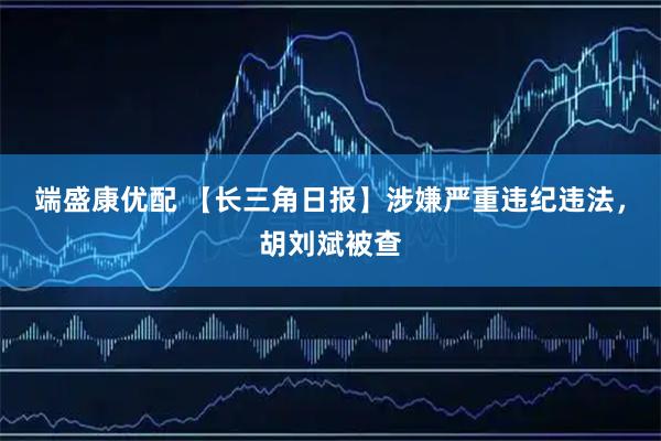 端盛康优配 【长三角日报】涉嫌严重违纪违法，胡刘斌被查