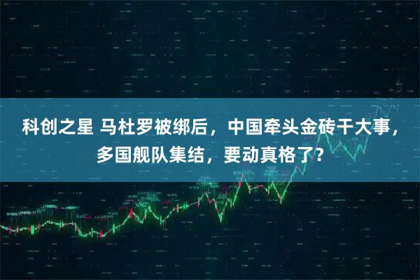 科创之星 马杜罗被绑后，中国牵头金砖干大事，多国舰队集结，要动真格了？