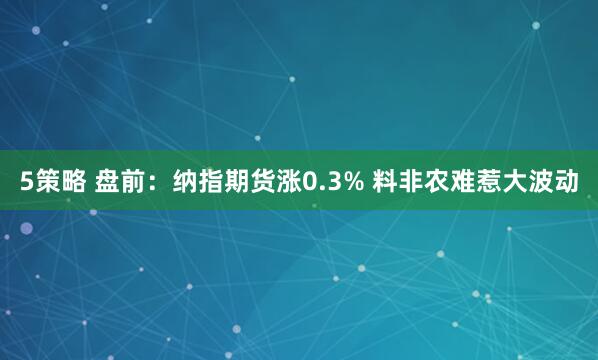 5策略 盘前：纳指期货涨0.3% 料非农难惹大波动