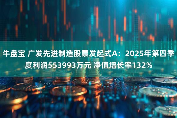 牛盘宝 广发先进制造股票发起式A：2025年第四季度利润553993万元 净值增长率132%
