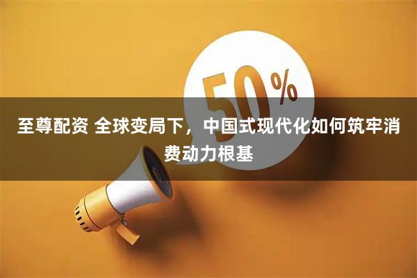 至尊配资 全球变局下，中国式现代化如何筑牢消费动力根基