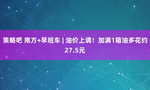 策略吧 南方+早班车 | 油价上调！加满1箱油多花约27.5元