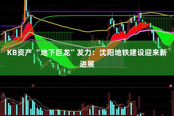 KB资产 “地下巨龙”发力：沈阳地铁建设迎来新进展