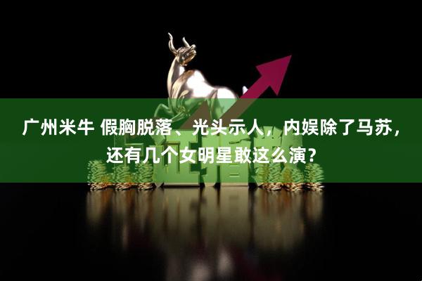 广州米牛 假胸脱落、光头示人，内娱除了马苏，还有几个女明星敢这么演？