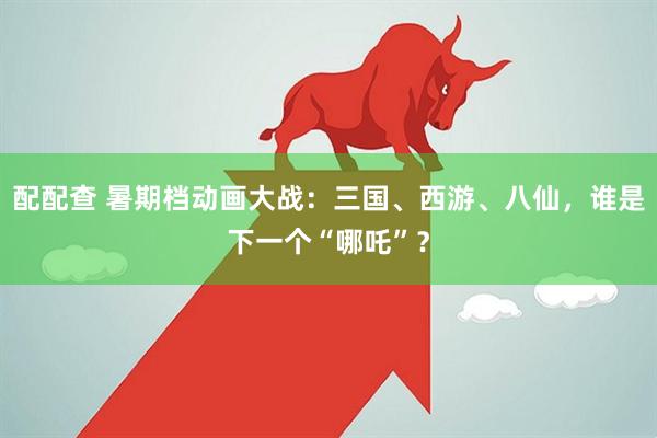 配配查 暑期档动画大战：三国、西游、八仙，谁是下一个“哪吒”？